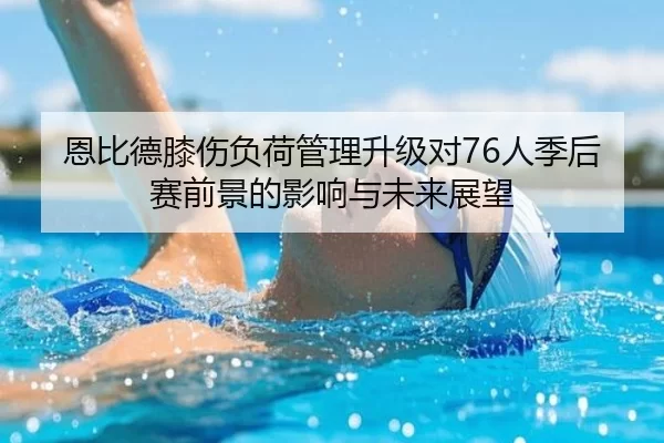 恩比德膝伤负荷管理升级对76人季后赛前景的影响与未来展望